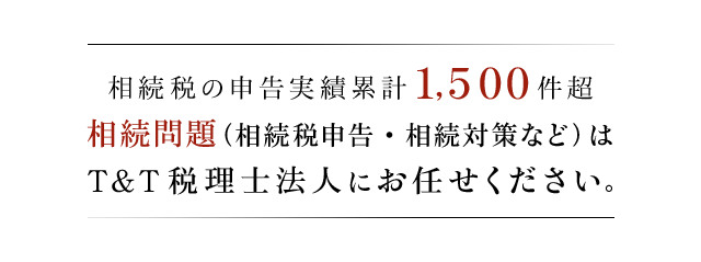 相続税の申告実績 累計1,500件以上 相続問題（相続税申告・相続対策など）はT＆T税理士法人にお任せください。